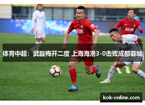 体育中超：武磊梅开二度 上海海港3-0击败成都蓉城